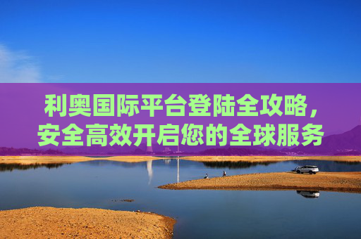 利奥国际平台登陆全攻略,安全高效开启您的全球服务之旅,利奥国际平台登陆全攻略,安全高效开启全球服务之旅 利奥国际平台登陆全攻略,安全高效开启您的全球服务之旅,利奥国际平台登陆全攻略,安全高效开启全球服务之旅