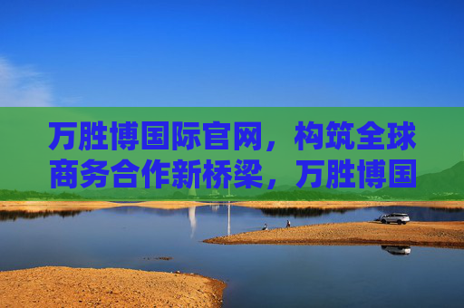 万胜博国际官网,构筑全球商务合作新桥梁,万胜博国际官网,构筑全球商务合作新桥梁 万胜博国际官网,构筑全球商务合作新桥梁,万胜博国际官网,构筑全球商务合作新桥梁