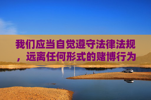 我们应当自觉遵守法律法规，远离任何形式的赌博行为，选择合法、健康的娱乐方式。切勿轻信网络上的赌博广告，避免因参与赌博而陷入违法犯罪的深渊，保护自身及家庭的财产安全，共同维护清朗的网络环境和社会秩序，远离赌博陷阱，守护家庭财产，共建清朗社会