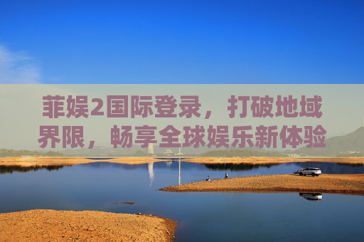菲娱2国际登录,打破地域界限,畅享全球娱乐新体验 菲娱2国际登录,打破地域界限,畅享全球娱乐新体验
