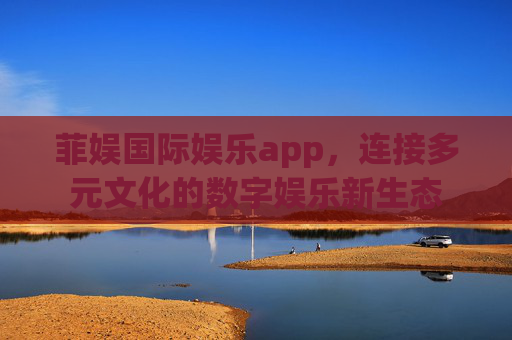 菲娱国际娱乐app,连接多元文化的数字娱乐新生态 菲娱国际娱乐app,连接多元文化的数字娱乐新生态