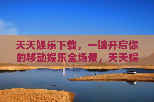 天天娱乐下载,一键开启你的移动娱乐全场景,天天娱乐下载,一键开启移动娱乐全场景 天天娱乐下载,一键开启你的移动娱乐全场景,天天娱乐下载,一键开启移动娱乐全场景