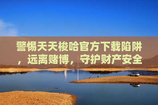 警惕天天梭哈官方下载陷阱，远离赌博，守护财产安全与生活安宁，警惕天天梭哈官方下载陷阱，远离赌博守护财产与安宁