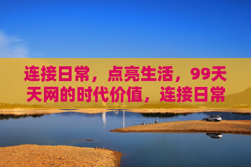 连接日常,点亮生活,99天天网的时代价值,连接日常,点亮生活,99天天网的时代价值 连接日常,点亮生活,99天天网的时代价值,连接日常,点亮生活,99天天网的时代价值