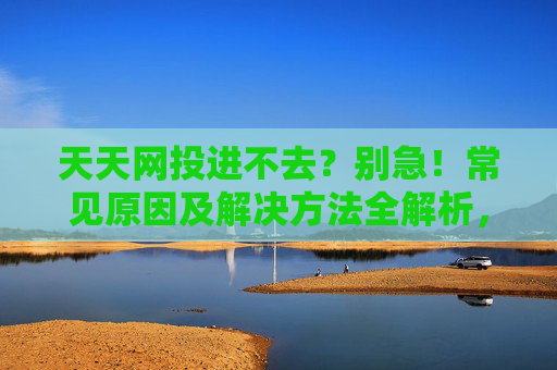天天网投进不去?别急!常见原因及解决方法全解析,天天网投进不去?常见原因及解决方法全解析 天天网投进不去?别急!常见原因及解决方法全解析,天天网投进不去?常见原因及解决方法全解析