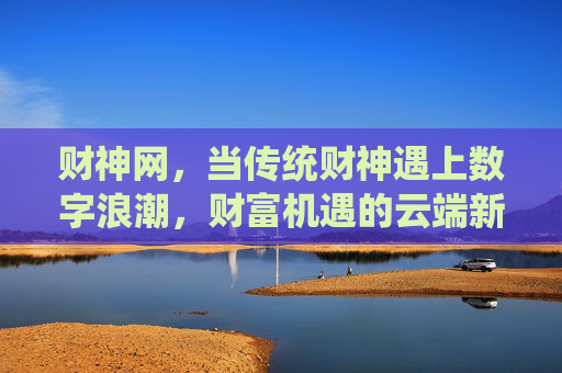 财神网,当传统财神遇上数字浪潮,财富机遇的云端新庙,财神网,传统财神遇上数字浪潮,财富云端新庙 财神网,当传统财神遇上数字浪潮,财富机遇的云端新庙,财神网,传统财神遇上数字浪潮,财富云端新庙