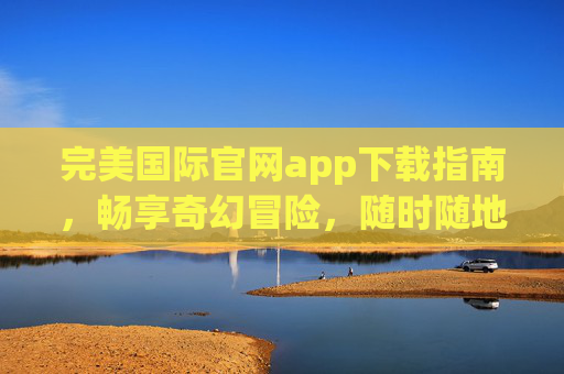 完美国际官网app下载指南,畅享奇幻冒险,随时随地开启征程,完美国际app下载指南,畅享奇幻冒险,随时随地开启征程 完美国际官网app下载指南,畅享奇幻冒险,随时随地开启征程,完美国际app下载指南,畅享奇幻冒险,随时随地开启征程