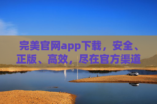 完美官网app下载,安全、正版、高效,尽在官方渠道,完美官网APP下载,安全正版高效的官方渠道 完美官网app下载,安全、正版、高效,尽在官方渠道,完美官网APP下载,安全正版高效的官方渠道