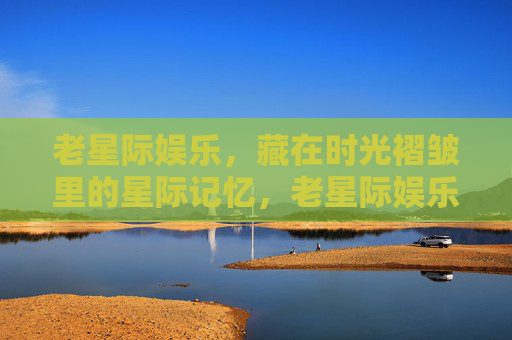 老星际娱乐,藏在时光褶皱里的星际记忆,老星际娱乐,时光褶皱里的星际记忆 老星际娱乐,藏在时光褶皱里的星际记忆,老星际娱乐,时光褶皱里的星际记忆