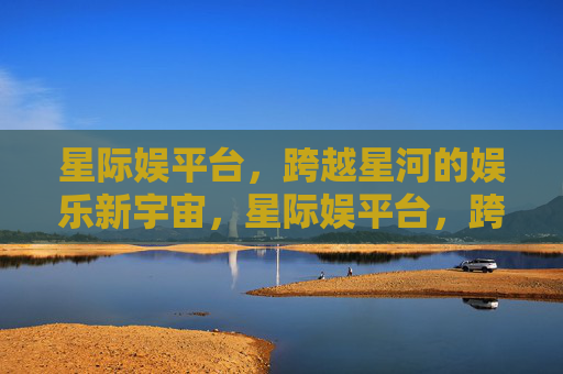 星际娱平台,跨越星河的娱乐新宇宙,星际娱平台,跨越星河的娱乐新宇宙 星际娱平台,跨越星河的娱乐新宇宙,星际娱平台,跨越星河的娱乐新宇宙