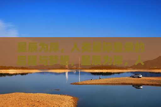 星辰为岸,人类星际登录的启程与梦想,星辰为岸,人类星际登录的启程与梦想 星辰为岸,人类星际登录的启程与梦想,星辰为岸,人类星际登录的启程与梦想