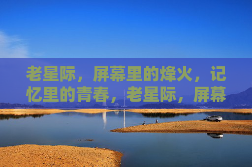 老星际,屏幕里的烽火,记忆里的青春,老星际,屏幕烽火,青春记忆 老星际,屏幕里的烽火,记忆里的青春,老星际,屏幕烽火,青春记忆