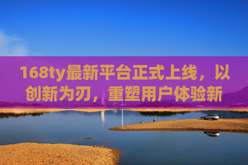 168ty最新平台正式上线，以创新为刃，重塑用户体验新高度，168ty新平台上线，创新重塑体验新高度
