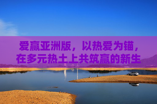 爱赢亚洲版,以热爱为锚,在多元热土上共筑赢的新生态,爱赢亚洲版,热爱为锚,多元共筑赢新生态 爱赢亚洲版,以热爱为锚,在多元热土上共筑赢的新生态,爱赢亚洲版,热爱为锚,多元共筑赢新生态