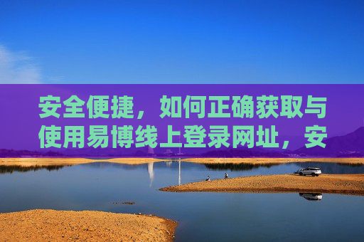 安全便捷,如何正确获取与使用易博线上登录网址,安全便捷,易博线上登录网址的正确获取与使用 安全便捷,如何正确获取与使用易博线上登录网址,安全便捷,易博线上登录网址的正确获取与使用