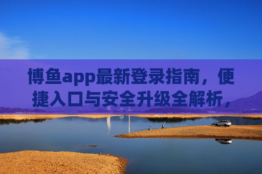 博鱼app最新登录指南,便捷入口与安全升级全解析,博鱼app最新登录指南,便捷入口与安全升级全解析 博鱼app最新登录指南,便捷入口与安全升级全解析,博鱼app最新登录指南,便捷入口与安全升级全解析