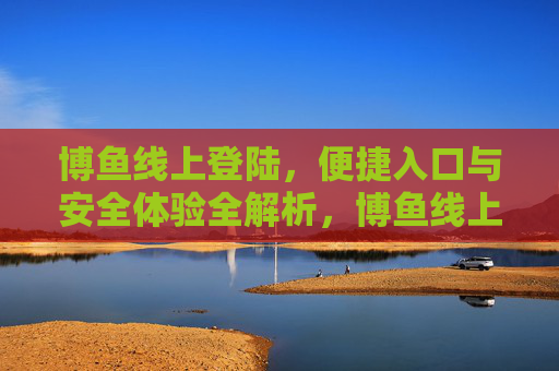 博鱼线上登陆,便捷入口与安全体验全解析,博鱼线上登陆,便捷入口与安全体验全解析 博鱼线上登陆,便捷入口与安全体验全解析,博鱼线上登陆,便捷入口与安全体验全解析