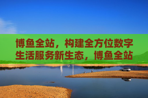 博鱼全站,构建全方位数字生活服务新生态,博鱼全站构建全方位数字生活服务新生态 博鱼全站,构建全方位数字生活服务新生态,博鱼全站构建全方位数字生活服务新生态