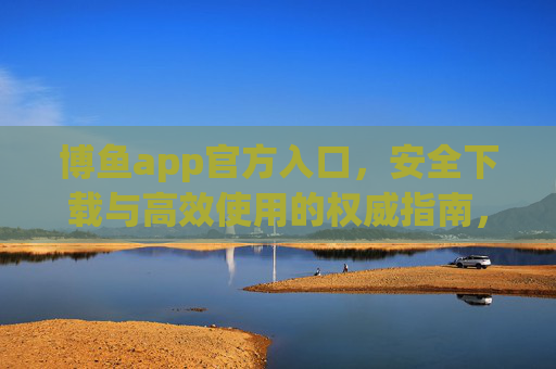 博鱼app官方入口，安全下载与高效使用的权威指南，博鱼app官方入口，安全下载与高效使用的权威指南