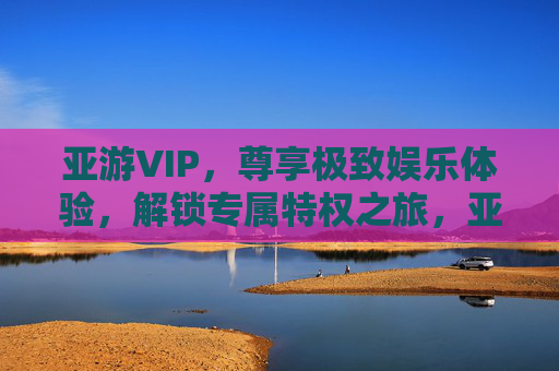 亚游VIP,尊享极致娱乐体验,解锁专属特权之旅,亚游VIP,尊享极致娱乐体验,解锁专属特权之旅 亚游VIP,尊享极致娱乐体验,解锁专属特权之旅,亚游VIP,尊享极致娱乐体验,解锁专属特权之旅