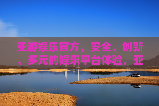 亚游娱乐官方,安全、创新、多元的娱乐平台体验,亚游娱乐官方,安全创新多元的娱乐平台体验 亚游娱乐官方,安全、创新、多元的娱乐平台体验,亚游娱乐官方,安全创新多元的娱乐平台体验