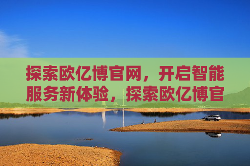 探索欧亿博官网,开启智能服务新体验,探索欧亿博官网,开启智能服务新体验 探索欧亿博官网,开启智能服务新体验,探索欧亿博官网,开启智能服务新体验