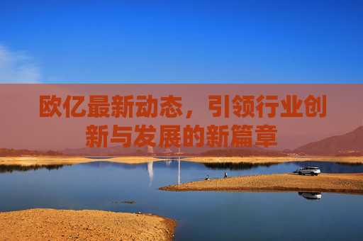 欧亿最新动态，引领行业创新与发展的新篇章