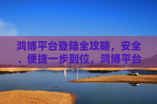 鸿博平台登陆全攻略,安全、便捷一步到位,鸿博平台安全便捷登陆全攻略 鸿博平台登陆全攻略,安全、便捷一步到位,鸿博平台安全便捷登陆全攻略