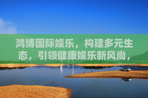 鸿博国际娱乐,构建多元生态,引领健康娱乐新风尚,鸿博国际娱乐,构建多元生态 引领健康娱乐新风尚 鸿博国际娱乐,构建多元生态,引领健康娱乐新风尚,鸿博国际娱乐,构建多元生态 引领健康娱乐新风尚