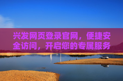 兴发网页登录官网,便捷安全访问,开启您的专属服务之旅,兴发官网登录,便捷安全,专属服务之旅 兴发网页登录官网,便捷安全访问,开启您的专属服务之旅,兴发官网登录,便捷安全,专属服务之旅