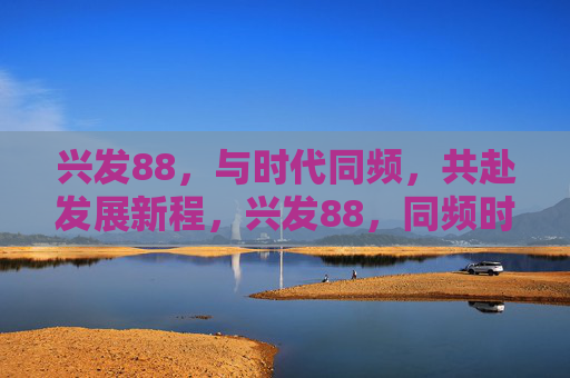 兴发88,与时代同频,共赴发展新程,兴发88,同频时代,共启新程 兴发88,与时代同频,共赴发展新程,兴发88,同频时代,共启新程