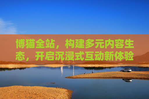 博猫全站,构建多元内容生态,开启沉浸式互动新体验,博猫全站,多元内容生态,沉浸互动新体验 博猫全站,构建多元内容生态,开启沉浸式互动新体验,博猫全站,多元内容生态,沉浸互动新体验
