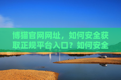 博猫官网网址,如何安全获取正规平台入口?如何安全获取博猫官网正规平台入口? 博猫官网网址,如何安全获取正规平台入口?如何安全获取博猫官网正规平台入口?
