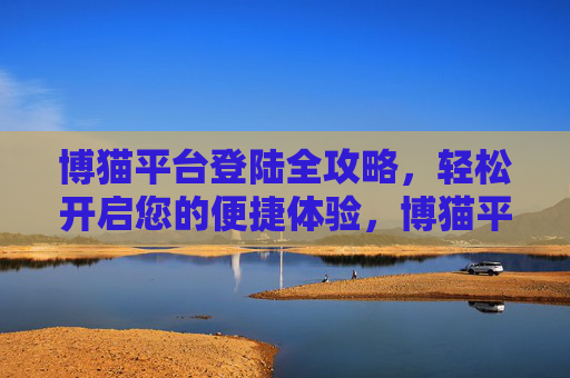 博猫平台登陆全攻略,轻松开启您的便捷体验,博猫平台登陆全攻略,轻松开启便捷体验 博猫平台登陆全攻略,轻松开启您的便捷体验,博猫平台登陆全攻略,轻松开启便捷体验