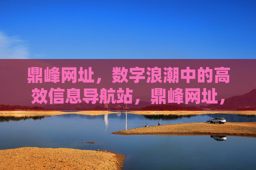 鼎峰网址,数字浪潮中的高效信息导航站,鼎峰网址,数字浪潮中的高效信息导航站 鼎峰网址,数字浪潮中的高效信息导航站,鼎峰网址,数字浪潮中的高效信息导航站