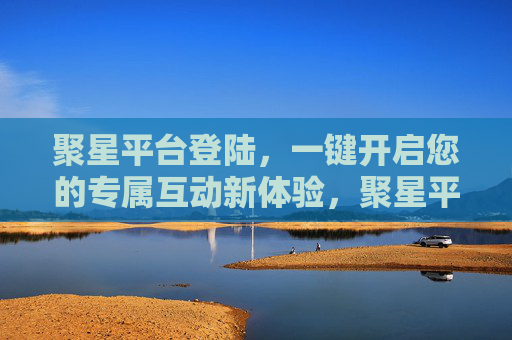 聚星平台登陆,一键开启您的专属互动新体验,聚星平台登陆,一键开启专属互动新体验 聚星平台登陆,一键开启您的专属互动新体验,聚星平台登陆,一键开启专属互动新体验