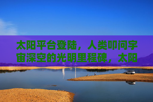 太阳平台登陆,人类叩问宇宙深空的光明里程碑,太阳平台登陆,人类叩问深空的光明里程碑 太阳平台登陆,人类叩问宇宙深空的光明里程碑,太阳平台登陆,人类叩问深空的光明里程碑