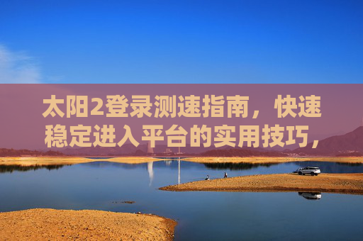 太阳2登录测速指南,快速稳定进入平台的实用技巧,太阳2登录测速指南,快速稳定进入平台的实用技巧 太阳2登录测速指南,快速稳定进入平台的实用技巧,太阳2登录测速指南,快速稳定进入平台的实用技巧