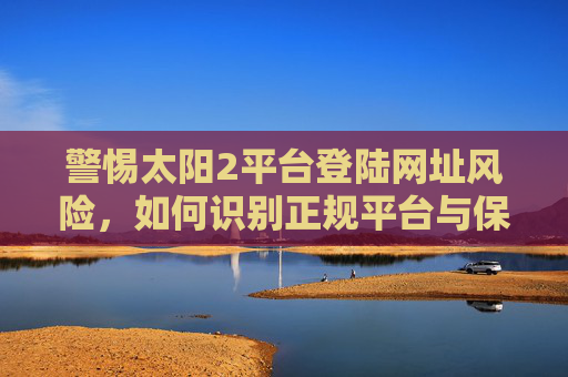 警惕太阳2平台登陆网址风险,如何识别正规平台与保护个人信息?警惕太阳2平台登陆网址风险,识别正规平台与保护个人信息 警惕太阳2平台登陆网址风险,如何识别正规平台与保护个人信息?警惕太阳2平台登陆网址风险,识别正规平台与保护个人信息