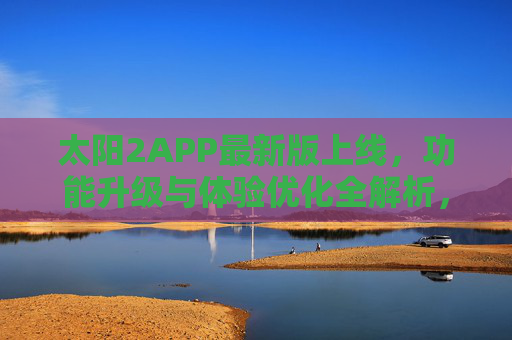 太阳2APP最新版上线,功能升级与体验优化全解析,太阳2APP最新版上线,功能升级与体验优化全解析 太阳2APP最新版上线,功能升级与体验优化全解析,太阳2APP最新版上线,功能升级与体验优化全解析
