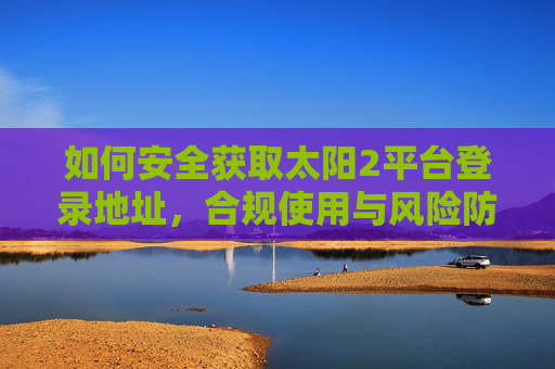 如何安全获取太阳2平台登录地址,合规使用与风险防范指南,太阳2平台登录地址安全获取与合规使用风险防范指南 如何安全获取太阳2平台登录地址,合规使用与风险防范指南,太阳2平台登录地址安全获取与合规使用风险防范指南