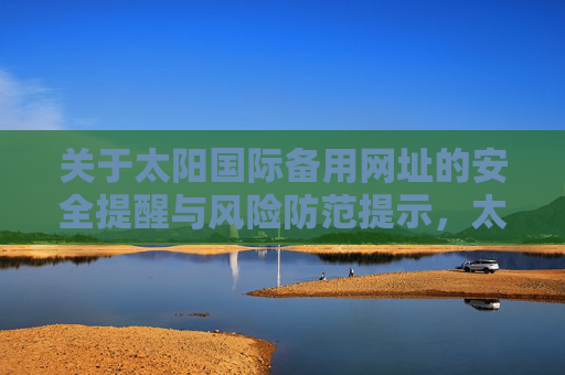 关于太阳国际备用网址的安全提醒与风险防范提示,太阳国际备用网址安全提醒及风险防范 关于太阳国际备用网址的安全提醒与风险防范提示,太阳国际备用网址安全提醒及风险防范