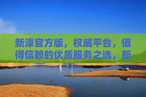 新濠官方版，权威平台，值得信赖的优质服务之选，新濠官方版，权威信赖的优质服务之选