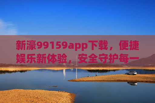 新濠99159app下载，便捷娱乐新体验，安全守护每一刻，新濠99159app，便捷娱乐新体验，安全守护每一刻