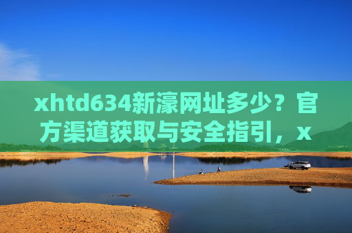 xhtd634新濠网址多少？官方渠道获取与安全指引，xhtd634新濠官方网址获取与安全指引