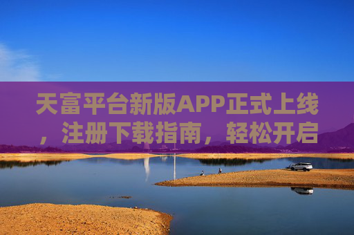 天富平台新版APP正式上线,注册下载指南,轻松开启便捷服务之旅,天富平台新版APP上线,注册下载指南,开启便捷服务之旅 天富平台新版APP正式上线,注册下载指南,轻松开启便捷服务之旅,天富平台新版APP上线,注册下载指南,开启便捷服务之旅
