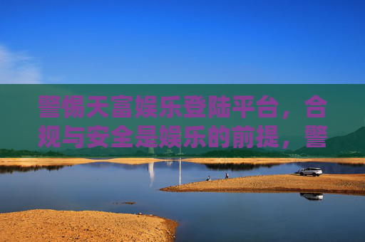 警惕天富娱乐登陆平台,合规与安全是娱乐的前提,警惕天富娱乐登陆平台,合规与安全是娱乐前提 警惕天富娱乐登陆平台,合规与安全是娱乐的前提,警惕天富娱乐登陆平台,合规与安全是娱乐前提