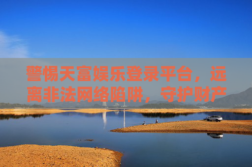 警惕天富娱乐登录平台,远离非法网络陷阱,守护财产安全,警惕天富娱乐登录平台,远离非法陷阱,守护财产安全 警惕天富娱乐登录平台,远离非法网络陷阱,守护财产安全,警惕天富娱乐登录平台,远离非法陷阱,守护财产安全
