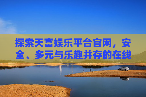 探索天富娱乐平台官网,安全、多元与乐趣并存的在线娱乐新选择 探索天富娱乐平台官网,安全、多元与乐趣并存的在线娱乐新选择