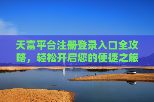 天富平台注册登录入口全攻略，轻松开启您的便捷之旅，天富平台注册登录入口全攻略，开启便捷之旅